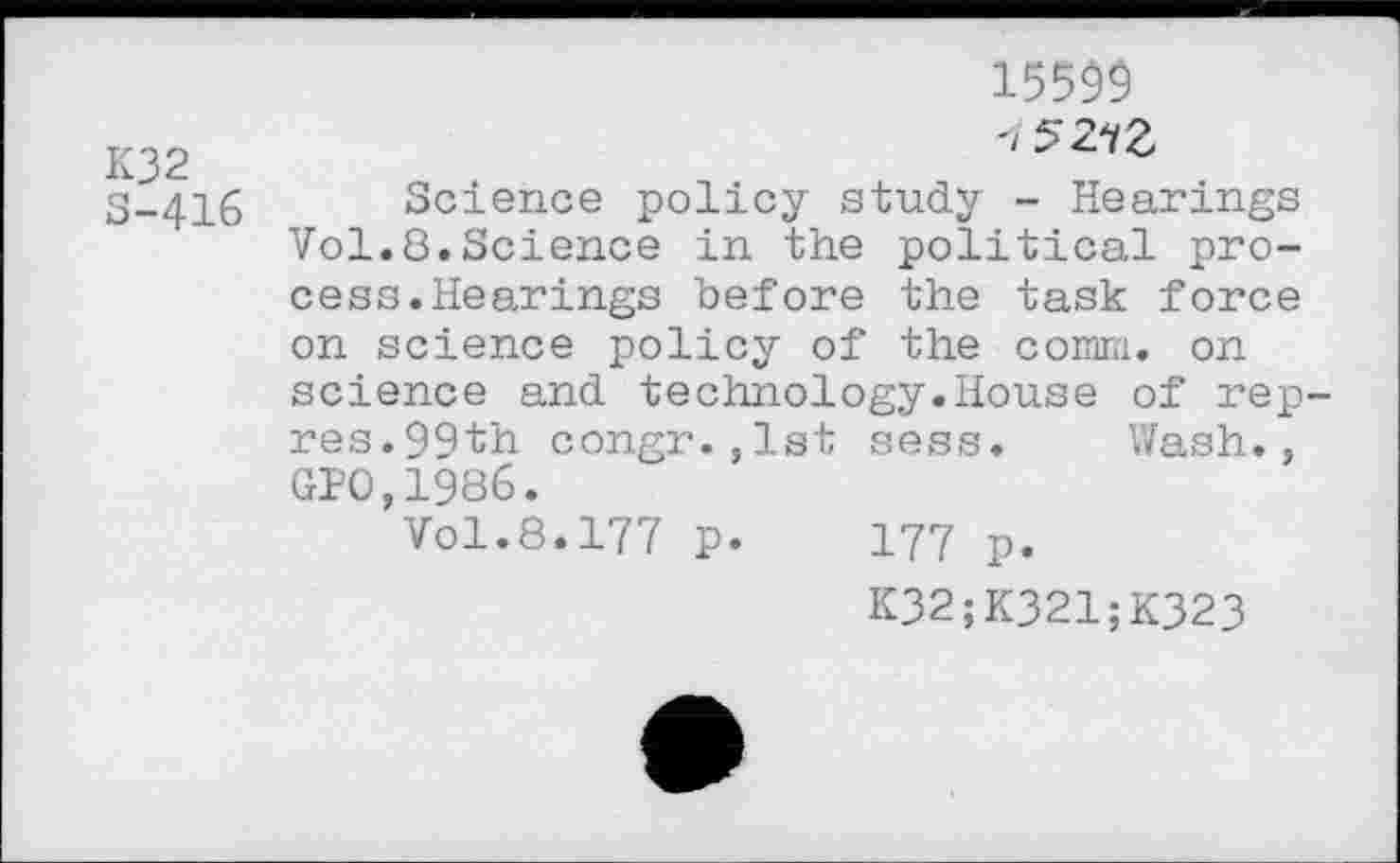 ﻿K32
S-416
15599
<5273
Science policy study - Hearings Vol.8.Science in the political process. Hearings before the task force on science policy of the comm, on science and technology.House of rep-res.99th congr.,lst sess. Wash., GPO,1986.
Vol.8.177 p. 177 p.
K32;K321;K323